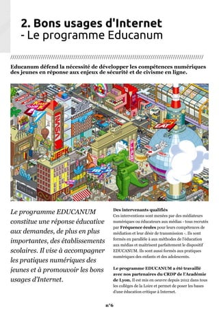 2. Bons usages d'Internet
- Le programme Educanum
///////////////////////////////////////////////////////////////////////////////////////////////
Educanum défend la nécessité de développer les compétences numériques
des jeunes en réponse aux enjeux de sécurité et de civisme en ligne.
Le programme EDUCANUM
constitue une réponse éducative
aux demandes, de plus en plus
importantes, des établissements
scolaires. Il vise à accompagner
les pratiques numériques des
jeunes et à promouvoir les bons
usages d’Internet.
Des intervenants qualifiés
Ces interventions sont menées par des médiateurs
numériques ou éducateurs aux médias - tous recrutés
par Fréquence écoles pour leurs compétences de
médiation et leur désir de transmission -. Ils sont
formés en parallèle à aux méthodes de l'éducation
aux médias et maitrisent parfaitement le dispositif
EDUCANUM. Ils sont aussi formés aux pratiques
numériques des enfants et des adolescents.
Le programme EDUCANUM a été travaillé
avec nos partenaires du CRDP de l’Académie
de Lyon. Il est mis en oeuvre depuis 2012 dans tous
les collèges de la Loire et permet de poser les bases
d’une éducation critique à Internet.
n°6
 