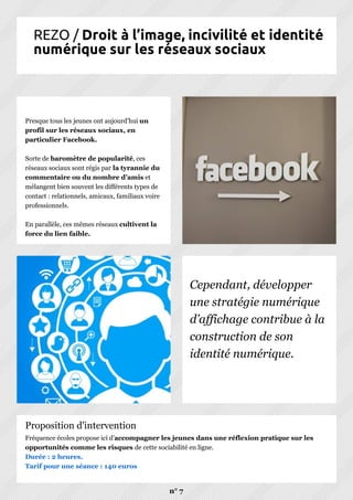 REZO / Droit à l’image, incivilité et identité
numérique sur les réseaux sociaux
Presque tous les jeunes ont aujourd’hui un
profil sur les réseaux sociaux, en
particulier Facebook.
Sorte de baromètre de popularité, ces
réseaux sociaux sont régis par la tyrannie du
commentaire ou du nombre d’amis et
mélangent bien souvent les différents types de
contact : relationnels, amicaux, familiaux voire
professionnels.
En parallèle, ces mêmes réseaux cultivent la
force du lien faible.
Cependant, développer
une stratégie numérique
d’affichage contribue à la
construction de son
identité numérique.
Fréquence écoles propose ici d’accompagner les jeunes dans une réflexion pratique sur les
opportunités comme les risques de cette sociabilité en ligne.
Durée : 2 heures.
Tarif pour une séance : 140 euros
n° 7
Proposition d'intervention
 