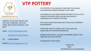 VTP POTTERY
VTP POTTERY IS THE MANUFACTURER AND THE LEADING
OUTDOOR AND INDOOR COMPANY IN VIET NAM
OUR PRODUCTS HAVE BEEN EXPORTING DIRECTLY TO A LOT OF
FOREIGN COUNTRIES WHICH HAVING HIGH QUALITY
STANDARDS WITH COMPETITIVE PRICE
WE COULD DESIGN AND MAKE ANY STYLES FOR CUSTOMER’S
REQUIREMENTS
PLEASE FEEL FREE TO CONTACT ME IF YOU HAVE ANY
QUESTIONS OR FURTHER INFORMATION
WARMLY WELCOME ALL VALUED CUSTOMERS COME TO VIET
NAM AND VISIT OUR FACTORY
YOUR BELIEVE IS OUR VALUE
THANK YOU
JOHN
INTERNATIONAL SALES MANAGER
ADDRESS: 26 TAN HOA HAMLET, TAN
VINH HIEP COMMUNE, TAN UYEN
TOWN, BINH DUONG PROVINCE, VIET
NAM
EMAIL: VTPPOTTERY@GMAIL.COM
JOHN@VTPPOTTERY.COM.VN
TEL : + 84901464648
WEBSITE: http://vtppottery.com.vn/
 