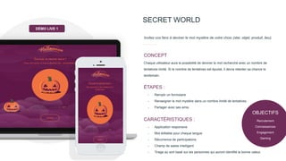 SECRET WORLD
Invitez vos fans à deviner le mot mystère de votre choix (star, objet, produit, lieu).
Chaque utilisateur aura la possibilité de deviner le mot recherché avec un nombre de
tentatives limité. Si le nombre de tentatives est épuisé, il devra retenter sa chance le
lendemain.
CONCEPT
- Remplir un formulaire
- Renseigner le mot mystère dans un nombre limité de tentatives
- Partager avec ses amis
ÉTAPES :
- Application responsive
- Mot éditable pour chaque langue
- Récurrence de participations
- Champ de saisie intelligent
- Tirage au sort basé sur les personnes qui auront identifié la bonne valeur.
CARACTÉRISTIQUES :
DÉMO LIVE 1
OBJECTIFS
Recrutement
Connaissances
Engagement
Gaming
 