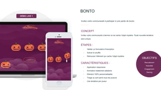 BONTO
Invitez votre communauté à participer à une partie de bonto.
Invitez votre communauté à deviner où se cache l’objet mystère. Toute nouvelle tentative
sera unique.
CONCEPT
- Valider un formulaire d’inscription
- Activer le shuffle
- Retrouvez l’élément qui cache l’objet mystère
ÉTAPES :
- Application responsive
- Animation totalement aléatoire
- Elément 100% personnalisable
- Tirage au sort parmi tous les joueurs
- Une tentative par joueur
CARACTÉRISTIQUES :
DÉMO LIVE 1
OBJECTIFS
Recrutement
Notoriété
Engagement
Gaming
 
