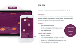 OBJECTIFS
Recrutement
Engagement
Notoriété
Gaming
TAP TAP
Invitez votre communauté à rivaliser dans des parties addictives de Tap Tap
Les joueurs remplissent un formulaire puis sont amenés à rattraper le plus possible d’objets
le plus vite possible. En fonction de la valeur des objets rattrapés, les joueurs accumulent
des points et sont ensuite répertoriés dans un classement général.
CONCEPT
- Valider un formulaire d’inscription
- Rattraper le plus possible d’objets en évitant les malus
- Voir son classement et rejouer pour améliorer son score
- Inviter ses amis à rivaliser
ÉTAPES :
- Application responsive
- Choix des visuels et de la valeur des 5 objets et des 3 bonus
(la valeur d’un bonus peut être négative)
- Pour les joueurs, possibilité de rejouer pour améliorer son score
- Export du meilleur score pour chaque joueur
CARACTÉRISTIQUES :
DÉMO LIVE 1
 