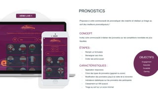 PRONOSTICS
Proposez à votre communauté de pronostiquer des matchs et réalisez un tirage au
sort des meilleurs pronostiqueurs !
Invitez votre communauté à réaliser des pronostics sur les compétitions mondiales les plus
réputées.
CONCEPT
- Remplir un formulaire
- Renseigner ses choix
- Inviter ses amis à jouer
ÉTAPES :
- Application responsive
- Choix des types de pronostics (gagnant ou score)
- Modification des pronostics jusqu’à la veille de la rencontre
- Indicateurs statistiques sur les pronostics des participants
- Classement sur 500 joueurs
- Tirage au sort sur un score minimal
CARACTÉRISTIQUES :
DÉMO LIVE 1
OBJECTIFS
Engagement
Notoriété
Durabilité
Gaming
 