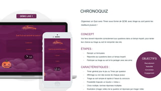 OBJECTIFS
Recrutement
Notoriété
Conversion
Engagement
CHRONOQUIZ
Vos fans doivent répondre correctement aux questions dans un temps imparti, pour tenter
leur chance au tirage au sort et remporter des lots.
CONCEPT
Organisez un Quiz avec Timer sous forme de QCM, avec tirage au sort parmi les
meilleurs joueurs !
- Remplir un formulaire
- Répondre aux questions dans un temps imparti
- Participer au tirage au sort et le partager avec ses amis
ÉTAPES :
- Timer général pour le jeu ou Timer par question
- Affichage ou non des scores de chaque joueur
- Tirage au sort simple et rapide à l’issue du concours
- Possibilité d’ajouter un bouton « Indice »
- Choix multiple, bonnes réponses multiples
- Illustration (image/ vidéo) de la question et réponses par image/ vidéo
CARACTÉRISTIQUES :
DÉMO LIVE 1
 