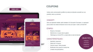 OBJECTIFS
Fidélisation
Conversion
Engagement
Commercial
COUPONS
Dans une application dédiée, après validation d’un formulaire d’inscription, un participant
pourra obtenir les codes de réduction de son choix via Copier / Coller ou format PDF.
CONCEPT
Invitez votre communauté à profiter de codes de réduction exclusifs sur vos
produits, biens ou services.
- Remplir un formulaire
- Sélectionner un coupon dans la galerie
- Télécharger au format PDF ou copier/coller le code de réduction
ÉTAPES :
- Application responsive
- Galerie de 10 coupons
- Code de coupon / offre proposée
- Modification des coupons en temps réel.
- Limitation des participations
CARACTÉRISTIQUES :
DÉMO LIVE 1
 