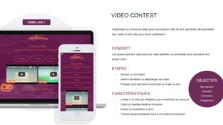 VIDEO CONTEST
Organisez un concours vidéo pour vos joueurs afin de leur permettre de soumettre
leur vidéo et de voter pour leurs préférées !
Les joueurs peuvent voter pour leur vidéo préférée, la commenter et/ou soumettre leur
propre vidéo.
CONCEPT
- Remplir un formulaire
- Voter/Commenter ou télécharger une vidéo
- Partager avec ses amis et participer au tirage au sort
ÉTAPES :
- Limitez à un vote par utilisateur pour l’ensemble du concours
- Créez un hashtag dédié au concours
- Activez la modération a priori
- Champs personnalisables dans le formulaire d’inscription
CARACTÉRISTIQUES :
DÉMO LIVE 1
OBJECTIFS
Recrutement
Notoriété
Conversion
Engagement
 