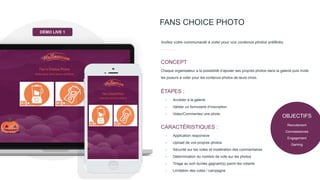 OBJECTIFS
Recrutement
Connaissances
Engagement
Gaming
FANS CHOICE PHOTO
Invitez votre communauté à voter pour vos contenus photos préférés.
Chaque organisateur a la possibilité d’ajouter ses propres photos dans la galerie puis invite
les joueurs à voter pour les contenus photos de leurs choix.
CONCEPT
- Accéder à la galerie
- Valider un formulaire d’inscription
- Votez/Commentez une photo
ÉTAPES :
- Application responsive
- Upload de vos propres photos
- Sécurité sur les votes et modération des commentaires
- Détermination du nombre de vote sur les photos
- Tirage au sort du/des gagnant(s) parmi les votants
- Limitation des votes / campagne
CARACTÉRISTIQUES :
DÉMO LIVE 1
 