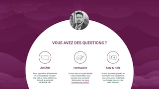 LiveChat FAQ & Help
Nous répondons à l’ensemble
de vos questions via notre
site web ou notre plateforme,
du lundi au vendredi
de .
Formulaire
Si vous avez un projet détaillé
à nous transmettre, vous
pouvez nous contacter
directement via notre
formulaire de contact.
Si vous souhaitez prendre en
main notre outil rapidement,
vous retrouverez toute l’aide
sur la page ressource de
notre site web.
 