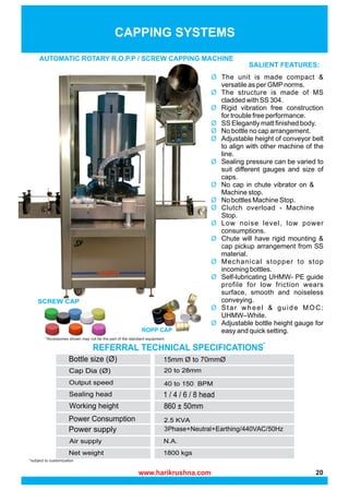 AUTOMATIC ROTARY R.O.P.P / SCREW CAPPING MACHINE
*subject to customization
CAPPING SYSTEMS
SCREW CAP
ROPP CAP
*Accessories shown may not be the part of the standard equipment
Ø The unit is made compact &
versatile as per GMPnorms.
Ø The structure is made of MS
cladded with SS 304.
Ø Rigid vibration free construction
for trouble free performance.
Ø SS Elegantly matt finished body.
Ø No bottle no cap arrangement.
Ø Adjustable height of conveyor belt
to align with other machine of the
line.
Ø Sealing pressure can be varied to
suit different gauges and size of
caps.
Ø No cap in chute vibrator on &
Machine stop.
Ø No bottles Machine Stop.
Ø Clutch overload - Machine
Stop.
Ø Low noise level, low power
consumptions.
Ø Chute will have rigid mounting &
cap pickup arrangement from SS
material.
Ø Mechanical stopper to stop
incoming bottles.
Ø Self-lubricating UHMW- PE guide
profile for low friction wears
surface, smooth and noiseless
conveying.
Ø Star wheel & guide MOC:
UHMW–White.
Ø Adjustable bottle height gauge for
easy and quick setting.
REFERRAL TECHNICAL SPECIFICATIONS*
3Phase+Neutral+Earthing/440VAC/50Hz
www.harikrushna.com 20
 