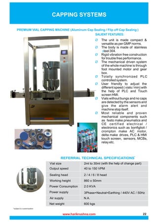 *subject to customization
CAPPING SYSTEMS
PREMIUM VIAL CAPPING MACHINE (Aluminum Cap Sealing / Flip off Cap Sealing )
SALIENT FEATURES:
REFERRAL TECHNICAL SPECIFICATIONS*
3Phase+Neutral+Earthing / 440V AC / 50Hz
(with the help of change part)
www.harikrushna.com 22
 