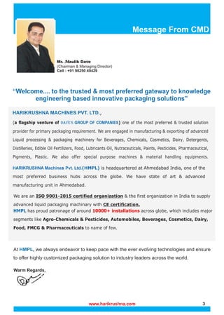 Message From CMD
“Welcome.... to the trusted & most preferred gateway to knowledge
engineering based innovative packaging solutions”
(a flagship venture of ) one of the most preferred & trusted solution
DAVE'S GROUP OF COMPANIES
provider for primary packaging requirement. We are engaged in manufacturing & exporting of advanced
Liquid processing & packaging machinery for Beverages, Chemicals, Cosmetics, Dairy, Detergents,
Distilleries, Edible Oil Fertilizers, Food, Lubricants Oil, Nutraceuticals, Paints, Pesticides, Pharmaceutical,
Pigments, Plastic. We also offer special purpose machines & material handling equipments.
HMPL has proud patronage of around across globe, which includes major
10000+ installations
segments like Agro-Chemicals & Pesticides, Automobiles, Beverages, Cosmetics, Dairy,
Food, FMCG & Pharmaceuticals to name of few.
Warm Regards,
HARIKRUSHNA Machines Pvt. Ltd.(HMPL) is headquartered at Ahmedabad India, one of the
most preferred business hubs across the globe. We have state of art & advanced
manufacturing unit in Ahmedabad.
We are an ISO 9001-2015 certified organization & the first organization in India to supply
advanced liquid packaging machinary with CE certification.
At , we always endeavor to keep pace with the ever evolving technologies and ensure
HMPL
to offer highly customized packaging solution to industry leaders across the world.
Mr. aulik Dave
M
M
Mr. aulik Dave
M
(Chairman & Managing Director)
Cell : +91 98250 49429
www.harikrushna.com 3
,
HARIKRUSHNA MACHINES PVT. LTD.
 