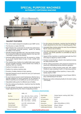 www.harikrushna.com 37
SALIENT FEATURES
The unit is made compact & versatile as per GMP norms.
The Structure is made of SS 304.
Rigid Vibration free construction for trouble free performance.
The synchronized horizontal pushing system for feeding
the bottles in the machine.
Specially designed adjustable start / stop type bucket conveyor
for conveying the bottles and specially designed chain type start
/ stop feeder conveyor for the cartoons.
Automatic leaflet inserting device with the required no. of folds
(2, 3, 4) and required types (Z type, Q type, parallel type)
-OPTIONAL.
The machine has a facility of no leaflet bottle reject system
(Incase of leaflet inserting). Carton stacker has a facility of
stacking 1000 nos. Cartons.
Facility of no bottles no cartons.
Facility of no cartons machine stop.
Provision of safety interlock of door opening.
Specially Designed vacuum device for pick up of cartonsand
opening of cartons.
No use of vacuum pump to avoid maintenance. Machine has a
specially designed air vacuum generator for the operation of
different assembly such as leaflet pick up and carton pick up.
Adjustable bottle pusher for different size of bottles.
For the various of products, machine has the facility
to chain width.
For the various of products, machine has the facility for
height adjustment by the mean of adjusting screws.
For the various of products, machine has the facility for
length adjustment by the mean of adjusting guide Plate.
Adjustable flaps closing system for side (Top and Bottom)
flap for various size of cartons.
Very less change parts required for change over of the
product. The whole operation is controlled by easy to
operate PLC.
Speed of the machine is synchronized with the PLC
and easy to adjust by mean of HMI.
Product counter facility is inbuilt in the machine to know
the daily production rate.
All the setting parameters with password protection to
avoid any mishandling during machine operation.
Special Kind of HMI mounting panel with 180º rotation
Facility for easy handling of such a 12 feet long machine.
For the initial setting of the machine, it has a JOG
facility itself on HMI.
Any kind of fault will be displayed on touch Screen HMI for
easy understanding for the same.
Machine has online embossing facility for the batch coding
- OPTIONAL.
*subject to customization
up to 200 cartons/minutes.
 