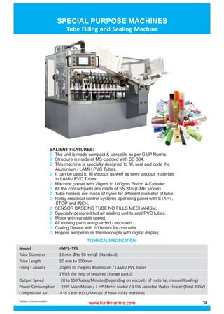 www.harikrushna.com 38
Tube Filling and Sealing Machine
*subject to customization
TECHNICAL SPECIFICATION:
Model HMPL–TFS
Tube Diameter 12 mm Ø to 50 mm Ø (Standard)
Tube Length 50 mm to 200 mm
Filling Capacity 20gms to 250gms Aluminium / LAMI / PVC Tubes
(With the help of required change parts)
Output Speed 20 to 150 Tubes/Minute (Depending on viscosity of material, manual loading)
Power Consumption 2 HP Main Motor / 1 HP Stirrer Motor / 1 KW Jacketed Water Heater (Total 3 KW)
Compressed Air 4 to 5 Bar 100 L/Minute (If have sticky material)
SALIENT FEATURES:
The unit is made compact & Versatile as per GMP Norms.
Ø
Structure is made of MS cladded with SS 304.
Ø
This machine is specially designed to fill, seal and code the
Ø
Aluminium / LAMI / PVC Tubes.
It can be used to fill viscous as well as semi viscous materials
Ø
in LAMI / PVC Tubes.
Machine preset with 20gms to 100gms Piston & Cylinder.
Ø
All the contact parts are made of SS 316 (GMP Model).
Ø
Tube holders are made of nylon for different diameter of tube.
Ø
Relay electrical control systems operating panel with START,
Ø
STOP and INCH.
SENSOR BASE NO TUBE NO FILLS MECHANISM.
Ø
Specially designed hot air sealing unit to seal PVC tubes.
Ø
Motor with variable speed.
Ø
All moving parts are guarded / enclosed.
Ø
Coding Device with 10 letters for one side.
Ø
Hopper temperature thermocouple with digital display.
Ø
 