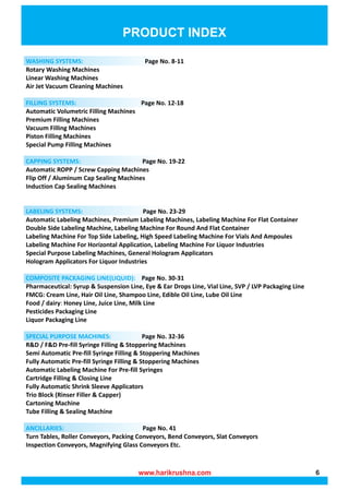 PRODUCT INDEX
WASHING SYSTEMS: Page No. 8-11
Rotary Washing Machines
Linear Washing Machines
Air Jet Vacuum Cleaning Machines
Page No. 12-18
FILLING SYSTEMS:
Automatic Volumetric Filling Machines
Premium Filling Machines
Vacuum Filling Machines
Piston Filling Machines
Special Pump Filling Machines
Page No. 19-22
CAPPING SYSTEMS:
Automatic ROPP / Screw Capping Machines
Flip Off / Aluminum Cap Sealing Machines
Induction Cap Sealing Machines
Page No. 23-29
LABELING SYSTEMS:
Automatic Labeling Machines, Premium Labeling Machines, Labeling Machine For Flat Container
Double Side Labeling Machine, Labeling Machine For Round And Flat Container
Labeling Machine For Top Side Labeling, High Speed Labeling Machine For Vials And Ampoules
Labeling Machine For Horizontal Application, Labeling Machine For Liquor Industries
Special Purpose Labeling Machines, General Hologram Applicators
Hologram Applicators For Liquor Industries
Page No. 30-31
COMPOSITE PACKAGING LINE(LIQUID):
Pharmaceutical: Syrup & Suspension Line, Eye & Ear Drops Line, Vial Line, SVP / LVP Packaging Line
FMCG: Cream Line, Hair Oil Line, Shampoo Line, Edible Oil Line, Lube Oil Line
Food / dairy: Honey Line, Juice Line, Milk Line
Pesticides Packaging Line
Liquor Packaging Line
Page No. 32-36
SPECIAL PURPOSE MACHINES:
R&D / F&D Pre-fill Syringe Filling & Stoppering Machines
Semi Automatic Pre-fill Syringe Filling & Stoppering Machines
Fully Automatic Pre-fill Syringe Filling & Stoppering Machines
Automatic Labeling Machine For Pre-fill Syringes
Cartridge Filling & Closing Line
Fully Automatic Shrink Sleeve Applicators
Trio Block (Rinser Filler & Capper)
Cartoning Machine
Tube Filling & Sealing Machine
Page No. 41
ANCILLARIES:
Turn Tables, Roller Conveyors, Packing Conveyors, Bend Conveyors, Slat Conveyors
Inspection Conveyors, Magnifying Glass Conveyors Etc.
www.harikrushna.com 6
 