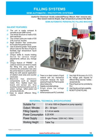 www.harikrushna.com
*subject to customization
FILLING SYSTEMS
SEMI AUTOMATIC PERISTALTIC FILLING MACHINE
Useful for Chemical / Acidic material(Phenyl, Bleach, Nail remover etc),
Wax based material (Kajal), High temperature product like Balm.
SEMI AUTOMATIC / PROTOTYPE SYSTEMS
Single Phase / 230V AC / 50Hz
0.1 ml to 1000 ml (Depend on pump capacity)
www.harikrushna.com 15
 