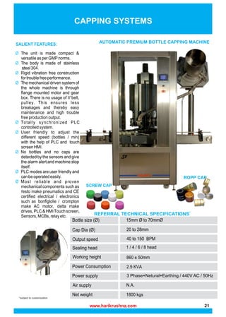 *subject to customization
CAPPING SYSTEMS
AUTOMATIC PREMIUM BOTTLE CAPPING MACHINE
SCREW CAP
ROPP CAP
REFERRAL TECHNICAL SPECIFICATIONS*
3 Phase+Netural+Earthing / 440V AC / 50Hz
www.harikrushna.com 21
 