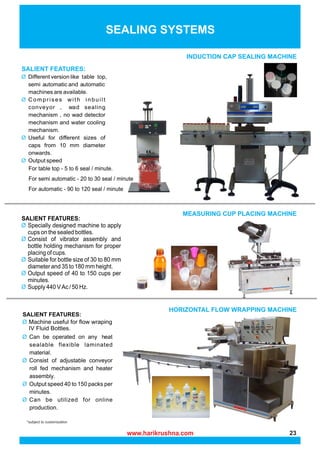 *subject to customization
INDUCTION CAP SEALING MACHINE
SEALING SYSTEMS
MEASURING CUP PLACING MACHINE
HORIZONTAL FLOW WRAPPING MACHINE
www.harikrushna.com 23
 