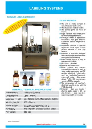 *subject to customization
PREMIUM LABELING MACHINE
REFERRAL TECHNICAL SPECIFICATIONS*
LABELING SYSTEMS
Upto 120 BPM
SinglePhase/ 230VAC/ 50Hz
(Incaseof Contact Coder)
The Machine with 21 CFR
part 11
“Fixed / variable data printer / 2D-Pharma code
bar code printer, scanner &
rejection system
can be synchronized with this machine”
www.harikrushna.com 26
 