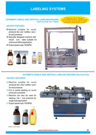 AUTOMATIC SINGLE SIDE VERTICAL LABELING MACHINE
(with in-built Turn Table)
LABELING SYSTEMS
AUTOMATIC SINGLE SIDE VERTICAL LABELING MACHINE (Round & Flat)
The Machine with 21 CFR part 11
“Fixed / variable data printer / 2D-Pharma code
bar code printer, scanner & rejection system
can be synchronized with this machine”
www.harikrushna.com 27
 