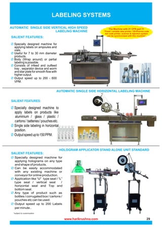 *subject to customization
LABELING SYSTEMS
AUTOMATIC SINGLE SIDE HORIZONTAL LABELING MACHINE
HOLOGRAM APPLICATOR STAND ALONE UNIT STANDARD
SALIENT FEATURES:
SALIENT FEATURES:
a g p
b p
c
SALIENT FEATURES:
h
t v
t
AUTOMATIC SINGLE SIDE VERTICAL HIGH SPEED
LABELING MACHINE
The Machine with 21 CFR part 11
“Fixed / variable data printer / 2D-Pharma code
bar code printer, scanner & rejection system
can be synchronized with this machine”
www.harikrushna.com 29
 