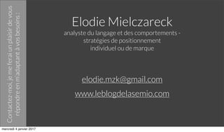 Elodie Mielczareck
analyste du langage et des comportements -
stratégies de positionnement
individuel ou de marque
elodie.mzk@gmail.com
www.leblogdelasemio.com
Contactez-moi,jemeferaiunplaisirdevous
répondreenm’adaptantàvosbesoins:
mercredi 4 janvier 2017
 