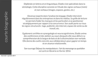 Diplômée en lettres et en linguistique, Elodie s’est spécialisée dans la
sémiologie. Cette discipline consiste en l’étude des signes verbaux (mots)
et non verbaux (images, espaces, gestes, etc.)
Devenue experte dans l’analyse du langage, Elodie intervient
régulièrement dans les entreprises et dans les médias. Sa grille de lecture
lui permet d’aider les marques et les particuliers à se positionner
stratégiquement par rapport à la concurrence. Son audit porte sur tous
les signes structurels : logo, publicité, site internet, espace de vente ou de
travail, etc.
Egalement certiﬁée en synergologie et neurocognitivisme, Elodie anime
des conférences et des ateliers au cours desquels elle nous délivre sa
compréhension de la langue de bois et de la dissimulation non-verbale.
Elle donne des outils concrets aux collaborateurs pour gagner en temps
et en aisance relationnelle.
Son ouvrage Déjouez les manipulateurs : l’art du mensonge au quotidien
est sorti en librairie en février 2016
courtebiographie
mercredi 4 janvier 2017
 