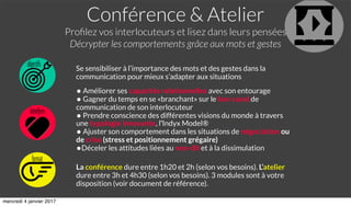 Conférence & Atelier
Proﬁlez vos interlocuteurs et lisez dans leurs pensées
Décrypter les comportements grâce aux mots et gestes
objectifs
format
bénéﬁces
Se sensibiliser à l’importance des mots et des gestes dans la
communication pour mieux s’adapter aux situations
• Améliorer ses capacités relationnelles avec son entourage
• Gagner du temps en se «branchant» sur le bon canal de
communication de son interlocuteur
• Prendre conscience des différentes visions du monde à travers
une typologie innovante, l’Indyx Model®
• Ajuster son comportement dans les situations de négociation ou
de crise (stress et positionnement grégaire)
•Déceler les attitudes liées au non-dit et à la dissimulation
La conférence dure entre 1h20 et 2h (selon vos besoins). L’atelier
dure entre 3h et 4h30 (selon vos besoins). 3 modules sont à votre
disposition (voir document de référence).
mercredi 4 janvier 2017
 