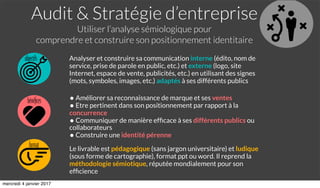 Audit & Stratégie d’entreprise
Utiliser l’analyse sémiologique pour
comprendre et construire son positionnement identitaire
objectifs
format
bénéﬁces
Analyser et construire sa communication interne (édito, nom de
service, prise de parole en public, etc.) et externe (logo, site
Internet, espace de vente, publicités, etc.) en utilisant des signes
(mots, symboles, images, etc.) adaptés à ses différents publics
• Améliorer sa reconnaissance de marque et ses ventes
• Etre pertinent dans son positionnement par rapport à la
concurrence
• Communiquer de manière efﬁcace à ses différents publics ou
collaborateurs
• Construire une identité pérenne
Le livrable est pédagogique (sans jargon universitaire) et ludique
(sous forme de cartographie), format ppt ou word. Il reprend la
méthodologie sémiotique, réputée mondialement pour son
efﬁcience
mercredi 4 janvier 2017
 