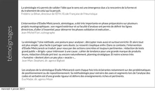 La sémiologie m'a permis de valider l'idée que le sens est une émergence due a la rencontre de la forme et
du traitement de celui qui la perçoit.
Frédéric Le Bihan, directeur de l’EFH, l’Ecole Française de l’Heuristique
L’intervention d’Elodie Mielczareck, sémiologue, a été très importante en phase préparatoire sur plusieurs
projets muséographiques ; son regard extérieur et sa faculté d’analyse ont permis de déﬁnir les lignes
directrices, d’aller à l’essentiel, pour démarrer les phases validation et exécution… 
Jean-Michel Fiori, scénographe
La sémiologie ? Une méthode, une posture pour analyser ; décrypter mais aussi et surtout enrichir. Et alors tout
est plus simple ; plus facile à partager sans doute. Le ressenti s’explique enﬁn. Dans ce contexte, l’intervention
d’Elodie Mielczareck se traduit  pour nous par des actions concrètes et toujours pertinentes : rédaction de tests
grand public « dirigés » pour intéresser à une cause ; cahier de tendance pour une grande marque de produits
bruns, rédaction d’étude pré test  ou encore naturellement, planning stratégique. Et notre science très
« humaine » devient alors un peu plus « exacte »…
Jean-Marc Stephant, dir. agence Bigfoot
Les analyses de la sémiologue Elodie Mielzareck sont chaque fois très éclairantes notamment sur des problématiques
de positionnement ou de repositionnement. Sa méthodologie pour extraire des axes et segments lors de l'analyse des
codes et verbatim est d'une grande rigueur et délivre des enseignements riches et pertinents.
Eva Madar, dir. agence Moon
témoignages
mercredi 4 janvier 2017
 