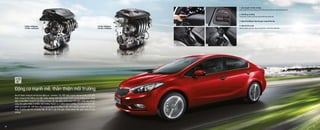 128Hp / 6300rpm
157Nm / 4,850rpm
GAMMA 1.6L MPI NU 2.0L MPI
159 Hp / 6500rpm
194 Nm / 4800rpm
Động cơ mạnh mẽ, thân thiện môi trường
Kia K3 được trang bị với hai loại động cơ - Gamma 1.6L MPI hoặc mạnh mẽ hơn là Nu 2.0L MPI
được trang bị hệ thống van biến thiên thông minh kép (Dual CVVT) và hệ thống phun xăng
điện tử đa điểm, trong khi đó động cơ được cấu tạo bằng nhôm giúp tiết kiệm nhiên liệu tối đa
cũng như giảm thiểu ô nhiễm môi trường. Ngoài ra, ở phiên bản tự động, K3 còn cho bạn cảm
nhận sự mạnh mẽ , thể thao nhờ sử dụng hộp số tự động 6 cấp, tích hợp lẫy chuyển số trên vô
lăng. Ở phiên bản MT sử dụng hộp số sàn 6 cấp nhỏ gọn, trọng lượng nhẹ giúp sang số nhẹ
nhàng.
1. Lẫy chuyển số trên vô lăng
Giúp chuyển số mà tay không cần rời khỏi vô lăng thể hiện chất thể thao của xe.
2. Chế độ ga tự động
Thuận tiện và kiểm soát được tốc độ tiết kiệm nhiên liệu.
3. Hộp số tự động 6 cấp nhỏ gọn sang số êm dịu
4. Hộp số sàn 6 cấp
Nâng cao hiệu suất hoạt động, tăng độ bền và tiết kiệm nhiên liệu.
3 4
1 2
18 19
 