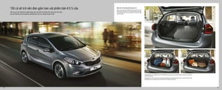 Năm cửa và khả năng tiện dụng của xe
Bạn sẽ ngạc nhiên trước không gian nội thất rộng rãi với
những chiếc ghế gấp linh hoạt cùng khoang hành lý tiện
lợi với khả năng chứa vô hạn mang đến cho bạn cảm giác
thoải mái tối đa.
Hàng ghế thứ hai có thể gập về phía trước 60/40 để hành khách phía sau thoải mái đặt các hành lý có hình dạng
và kích cỡ khác nhau.
Không gian lưu trữ vô cùng tiện lợi với nhiều ngăn thông minh bao gồm khoang trước, trung tâm và bên cạnh,
cho phép bạn lưu trữ những vật nhỏ nhặt nhất trước những ánh mắt tò mò.
Mở cửa sau K3 Hatchback ngắm không gian nội thất với những tính năng mới, linh hoạt,
bạn sẽ thấy đây là một người bạn đường hoàn hảo cho những chuyến đi dài.
Tất cả sẽ trở nên đơn giản hơn với phiên bản K3 5 cửa
24 25
 