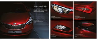 Đèn pha Halogen
Đèn pha halogen dạng thấu kính chiếu sáng tốt
hơn trên đường.
Đèn sương mù
Thiết kế hài hòa với phần đầu xe giúp tôn thêm vẻ
thể thao và năng động.
Đèn LED chạy ban ngày
Giúp nâng cao sự an toàn khi chạy xe trên
đường và tăng thêm vẻ sang trọng và phong
cách của xe.
Cụm đèn sau dạng Led
Cụm đèn sau Led không chỉ mang lại tầm nhìn tốt cho
các xe chạy phía sau mà còn thêm một yếu tố phong
cách và thời trang .
Hệ thống đèn chào mừng thông minh
Khi bấm nút mở cửa thì hệ thống đèn bật sáng chào
mừng vào xe.
Hệ thống chiếu sáng chỉ là một phần nhỏ trong
những thay đổi về công nghệ được ứng dụng bên
trong và bên ngoài của K3 nhưng sẽ giúp bạn nâng
cao khả năng quan sát, sự an toàn và tăng tính
thuận tiện khi xe vận hành vào ban đêm.
Rạng rỡ mọi góc nhìn
06 07
 