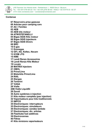 Contenue 
67 Réservoirs prise gazeuse 
68 Articles pour camping cars 
01 AC / Femitec 
02 AEB 
03 AEB kits moteur 
04 ATW/STEFANELLI 
05 Bigas SGIS Kits moteur 
06 Bigas SGIS Injecteurs 
07 Bigas SGIS Divers 
08 BRC 
10 E-gas 
11 Emmegas 
12 GFI, AG, Koltec, Necam 
13 ICOM JTG 
15 KME 
17 Landi Renzo Accessoires 
18 Landi Renzo Kits Moteur 
19 Lovato 
20 MATRIX Injectors 
21 OMVL 
22 Prins/Lima 
23 Motorkits Prins/Lima 
24 RAIL 
25 Stargas 
26 Tartarini 
27 Valtek 
28 Vialle 
28B Vialle LiquidSi 
29 Zavoli 
30 Autre systèmes à injection 
31 Kits moteur complets (pas injection) 
32 Vaporisateurs pour kits traditionnels 
33 IMPCO 
34 Electroniques: interrupteurs 
35 Electroniques: simulateurs 
36 Electroniques: sondes lambda 
37 Electroniques: div. articles 
38 Flashlube fuel additives 
39 Electrovannes 
40 Filtres 
41 Kits révisions vaporisateurs 
1/115 
 