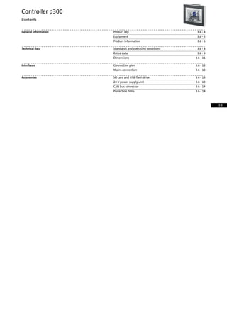 3.6 - 4Product keyGeneral information
3.6 - 5Equipment
3.6 - 6Product information
3.6 - 8Standards and operating conditionsTechnical data
3.6 - 9Rated data
3.6 - 11Dimensions
3.6 - 12Connection planInterfaces
3.6 - 12Mains connection
3.6 - 13SD card and USB flash driveAccessories
3.6 - 1324 V power supply unit
3.6 - 14CAN bus connector
3.6 - 14Protection films
Controller p300
Contents
3.6
 