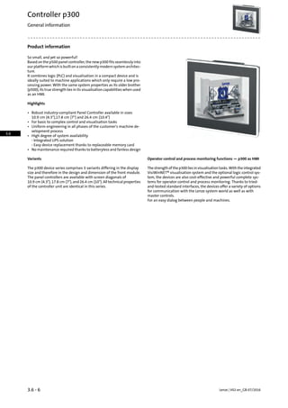 Product information
So small, and yet so powerful!
Based on the p500 panel controller, the new p300 fits seamlessly into
ourplatformwhichisbuiltonaconsistentlymodernsystemarchitec-
ture.
It combines logic (PLC) and visualisation in a compact device and is
ideally suited to machine applications which only require a low pro-
cessing power. With the same system properties as its older brother
(p500), its true strength lies in its visualisation capabilities when used
as an HMI.
Highlights
• Robust industry-compliant Panel Controller available in sizes
10.9 cm (4.3),17.8 cm (7) and 26.4 cm (10.4)
• For basic to complex control and visualisation tasks
• Uniform engineering in all phases of the customer's machine de-
velopment process
• High degree of system availability
- Integrated UPS solution
- Easy device replacement thanks to replaceable memory card
• No maintenance required thanks to batteryless and fanless design
Operator control and process monitoring functions — p300 as HMIVariants
Thestrengthofthep300liesinvisualisationtasks.Withtheintegrated
VisiWinNET® visualisation system and the optional logic control sys-
The p300 device series comprises 3 variants differing in the display
size and therefore in the design and dimension of the front module.
tem, the devices are also cost-effective and powerful complete sys-The panel controllers are available with screen diagonals of
tems for operator control and process monitoring. Thanks to tried-10.9 cm (4.3), 17.8 cm (7), and 26.4 cm (10). All technical properties
of the controller unit are identical in this series. and-tested standard interfaces, the devices offer a variety of options
for communication with the Lenze system world as well as with
master controls.
For an easy dialog between people and machines.
Lenze | V02-en_GB-07/20163.6 - 6
Controller p300
General information
3.6
 