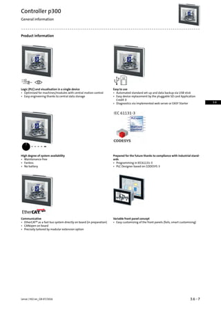 Product information
Easy to useLogic (PLC) and visualisation in a single device
• Automated standard set-up and data backup via USB stick• Optimised for machines/modules with central motion control
• Easy engineering thanks to central data storage • Easy device replacement by the pluggable SD card Application
Credit 0
• Diagnostics via implemented web server or EASY Starter
Prepared for the future thanks to compliance with industrial stand-
ards
High degree of system availability
• Maintenance-free
• Programming in IEC61131-3• Fanless
• No battery • PLC Designer based on CODESYS 3
Variable front panel conceptCommunicative
• Easy customizing of the front panels (foils, smart customising)• EtherCAT® as a fast bus system directly on board (in preparation)
• CANopen on board
• Precisely tailored by modular extension option
3.6 - 7Lenze | V02-en_GB-07/2016
Controller p300
General information
3.6
 