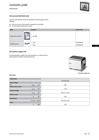 SD card and USB flash drive
SD cards and USB flash drives are available for data storage and data
backups.
ƒ A SD card is part of the scope of supply of the controller.
ƒ SD card without Application Credit.
Product keyFeaturesMode
Application Credit 0 • 512 MB
EPCZEMUS4
USB flash drive
• 1 GB
EPCZEMUS6• 4 GB
24 V power supply unit
An external power supply unit is also available as an alternative for
powering the controller's control electronics.
24 V power supply unit
Rated data
Product key
EZV2400-000
Rated voltage
230[V]UN, ACAC
Rated mains current
1.20[A]IN, AC
Output voltage
DC 22.5 ...28.5[V]Uout
Rated current
10.0[A]IN
Dimensions
130 x 85 x 125[mm]h x b x t
Mass
1.24[kg]m
3.6 - 13Lenze | V02-en_GB-07/2016
Controller p300
Accessories
3.6
 