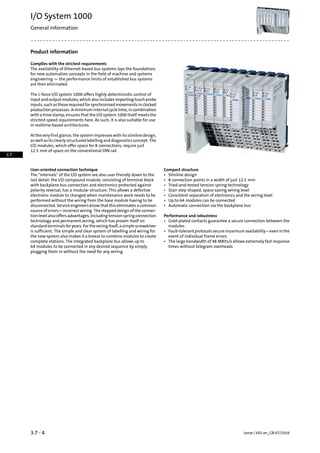 Product information
Complies with the strictest requirements
The availability of Ethernet-based bus systems lays the foundations
for new automation concepts in the field of machine and systems
engineering — the performance limits of established bus systems
are then eliminated.
The L-force I/O system 1000 offers highly deterministic control of
inputandoutputmodules,whichalsoincludesimportingtouchprobe
inputs, such as those required for synchronised movements in clocked
production processes. A minimum internal cycle time, in combination
with a time stamp, ensures that the I/O system 1000 itself meets the
strictest speed requirements here. As such, it is also suitable for use
in realtime-based architectures.
At the very first glance, the system impresses with its slimline design,
as well as its clearly structured labelling and diagnostics concept. The
I/O modules, which offer space for 8 connections, require just
12.5 mm of space on the conventional DIN rail.
Compact structureUser-oriented connection technique
The internals of the I/O system are also user friendly down to the
last detail: the I/O compound module, consisting of terminal block
• Slimline design
• 8 connection points in a width of just 12.5 mm
with backplane bus connection and electronics protected against • Tried-and-tested tension spring technology
polarity reversal, has a modular structure. This allows a defective • Stair-step shaped, space-saving wiring level
electronic module to changed when maintenance work needs to be • Consistent separation of electronics and the wiring level
performed without the wiring from the base module having to be • Up to 64 modules can be connected
disconnected. Service engineers know that this eliminates a common • Automatic connection via the backplane bus
source of errors – incorrect wiring. The stepped design of the connec-
tion level also offers advantages, including tension spring connection Performance and robustness
technology and permanent wiring, which has proven itself on • Gold-plated contacts guarantee a secure connection between the
modulesstandard terminals for years. For the wiring itself, a simple screwdriver
is sufficient. The simple and clear system of labelling and wiring for • Fault-tolerant protocols secure maximum availability – even in the
event of individual frame errorsthe new system also makes it a breeze to combine modules to create
complete stations. The integrated backplane bus allows up to • The large bandwidth of 48 MBits/s allows extremely fast response
times without telegram overheads64 modules to be connected in any desired sequence by simply
plugging them in without the need for any wiring.
Lenze | V02-en_GB-07/20163.7 - 4
I/O System 1000
General information
3.7
 