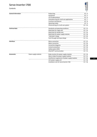 4.5 - 4Product keyGeneral information
4.5 - 5Equipment
4.5 - 6List of abbreviations
4.5 - 7Generation Easy for multi-axis applications
4.5 - 8Functions and features
4.5 - 9Operating modes
4.5 - 10Dimensioning of a multi-axis system
4.5 - 13Standards and operating conditionsTechnical data
4.5 - 14Rated data for single axes
4.5 - 16Rated data for double axes
4.5 - 18Rated data for power supply modules
4.5 - 20Cold plate design
4.5 - 22Push-through technique design
4.5 - 25Mains connectionInterfaces
4.5 - 26Motor connection
4.5 - 28Connection diagrams
4.5 - 30Control connections
4.5 - 32Safety system (STO)
4.5 - 33EtherCAT® communication
4.5 - 34Brake resistors for power supply modulesPower supply modulesAccessories
4.5 - 35Mains chokes for power supply modules
4.5 - 36Interference suppression of power supply modules
4.5 - 3824 V power supply unit'
4.5 - 38Installation sets for Servo-Inverter i700
Servo-Inverter i700
Contents
4.5
 