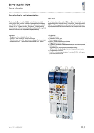 Generation Easy for multi-axis applications
i700 – in use
Powerful central motion control of demanding machine tasks is best
achieved with our Controller-based Automation. The Servo-Inverter
The innovative Servo-Inverter i700 for central motion control is
characterised by its compact and highly flexible design. Dual axes
i700 for multiaxis application can drive all centrally controlled motors
in your machine module – from three-phase AC motor to servo motor.
keep the drive size to a minimum, dynamic motor control makes it
suitable for use in a wide range of applications. Drive integration,
commissioning and maintenance have been substantially simplified
thanks to its installation concept and easy engineering.
i700 features:Highlights:
• Multi-axis system• Easy to use: from installation to service
• Compact: both in size and connection system • Single and double axes
• Power supply modules• Flexible: motor control for synchronous and asynchronous motors
• High performance, e. g. with real-time EtherCAT® bus system • DC-bus connection via busbar system
• Pluggable connection system
• Automatic parameter/firmware download via the control system
• Motor control:
-Servo with field weakening and torque pre-control
-V/f control for standard asynchronous motors without encoder
• Scalable safety functions
• 3 cooling methods: standard panel-mount, cold plate technique,
push-through technique
4.5 - 7Lenze | V04-en_GB-06/2015
Servo-Inverter i700
General information
4.5
 