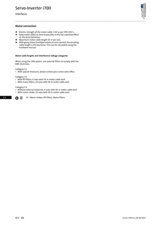 Motor connection
ƒ Electric strength of the motor cable: 1 kV as per VDE 250-1.
ƒ Keep motor cables as short as possible, as this has a positive effect
on the drive behaviour.
ƒ Maximum motor cable length 50 m per axis.
ƒ With group drives (multiple motors on one inverter), the resulting
cable length is the key factor. This can be calculated using the
hardware manual.
Motor cable lengths and interference voltage categories
When using the i700 system, use external filters to comply with the
EMC Directives.
Category C1
• With special measures; please contact your Lenze sales office.
Category C2
• With RFI filters, 6 axes with 50 m motor cable each
• With mains filters, 10 axes with 50 m motor cable each
Category C3
• Without external measures, 4 axes with 50 m motor cable each
• With mains choke, 10 axes with 50 m motor cable each
Mains chokes, RFI filters, Mains filters35 -
Lenze | V04-en_GB-06/20154.5 - 26
Servo-Inverter i700
Interfaces
4.5
 