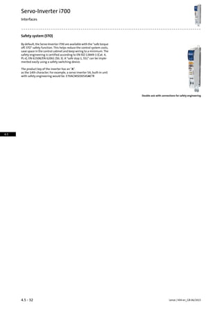 Safety system (STO)
By default, the Servo-Inverter i700 are available with the safe torque
off, STO safety function. This helps reduce the control system costs,
save space in the control cabinet and keep wiring to a minimum. The
safety engineering is certified according to EN ISO 13849-1 (Cat. 4,
PL e), EN 61508/EN 62061 (SIL 3). A safe stop 1, SS1 can be imple-
mented easily using a safety switching device.
The product key of the inverter has an A.
as the 14th character. For example, a servo inverter 5A, built-in unit
with safety engineering would be: E70ACMSE0054SAETR
Double axis with connections for safety engineering
Lenze | V04-en_GB-06/20154.5 - 32
Servo-Inverter i700
Interfaces
4.5
 