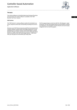 The basis
The runtime software in a Controller determines the type of functions
to be executed. The runtime software is available in the "FAST
Runtime" and "Visu" versions.
FAST Runtime
The PLC programming is carried out with the »PLC Designer« engin-
eering tool. The FAST technology modules and FAST Motion modules
The "FAST Runtime" runtime software enables the Controller to ex-
ecute a sequence control (PLC functionality according to IEC 61131-
3). are contained in »PLC Designer« function libraries and can be easily
integrated into the machine program.
Moreover, Lenze FAST features licenced, predefined and already tested
standard software modules (FAST technology modules) for an easy
development of a modular machine control. FAST Motion modules
(basedon"PLCopenmotioncontrol)canbeusedtoindividuallyextend
the functionalities of the FAST technology modules. – With Lenze
FAST you only pay the functionalities you really need!
1.1 - 11Lenze | V03-en_GB-07/2016
Controller-based Automation
Application Software
1.1
 