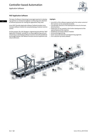 FAST Application Software
HighlightsThe topic of software is becoming increasingly important in develop-
ing machines as mechanical engineers are focusing more attention
on efficient processes for creating the applications they need. • Up to 80 % of the software engineering for the motion control of
the machine can be covered by standards.
Lenze FAST (Feasibly Applicable Software Toolbox) provides Lenze
standard software modules for easily developing a modular machine
control.
• Considerable reduction of the development times for the basic
drive functions
• Saved time can be invested in the further development of the
special features of the machine.
For this purpose, the »PLC Designer« engineering tool with the "FAST
Application Template" provides for an easy programming and com-
• Predefined and tested software modules
• Structured programming
missioning as standardised software structure and with predefined • Easier reuse and extension of programming segments
technology modules. FAST Motion functions serve to implement indi-
vidual extensions.
• Error reduction by tested software
Lenze | V03-en_GB-07/20161.1 - 12
Controller-based Automation
Application Software
1.1
 