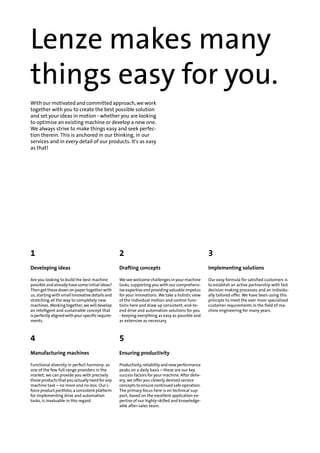 Lenze makes many
things easy for you.
With our motivated and committed approach, we work
together with you to create the best possible solution
and set your ideas in motion - whether you are looking
to optimise an existing machine or develop a new one.
We always strive to make things easy and seek perfec-
tion therein. This is anchored in our thinking, in our
services and in every detail of our products. It's as easy
as that!
321
Implementing solutionsDrafting conceptsDeveloping ideas
Our easy formula for satisfied customers is
to establish an active partnership with fast
We see welcome challenges in your machine
tasks, supporting you with our comprehens-
Are you looking to build the best machine
possible and already have some initial ideas?
decision making processes and an individu-ive expertise and providing valuable impetusThen get these down on paper together with
ally tailored offer. We have been using thisfor your innovations. We take a holistic viewus, starting with small innovative details and
principle to meet the ever more specialisedof the individual motion and control func-stretching all the way to completely new
customer requirements in the field of ma-
chine engineering for many years.
tions here and draw up consistent, end-to-
end drive and automation solutions for you
machines. Working together, we will develop
an intelligent and sustainable concept that
- keeping everything as easy as possible and
as extensive as necessary.
is perfectly aligned with your specific require-
ments.
54
Ensuring productivityManufacturing machines
Productivity, reliability and new performance
peaks on a daily basis – these are our key
Functional diversity in perfect harmony: as
one of the few full-range providers in the
success factors for your machine. After deliv-market, we can provide you with precisely
ery, we offer you cleverly devised servicethose products that you actually need for any
concepts to ensure continued safe operation.machine task – no more and no less. Our L-
The primary focus here is on technical sup-force product portfolio, a consistent platform
port, based on the excellent application ex-for implementing drive and automation
tasks, is invaluable in this regard. pertise of our highly-skilled and knowledge-
able after-sales team.
 