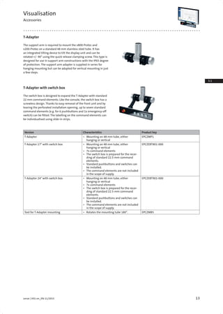 13Lenze | V01-en_EN-11/2015
3.1
3.3
Visualisation
Accessories
T-Adapter
T-Adapter with switch box
The support arm is required to mount the v800-Protec and
v200-Protec on a standard 48 mm stainless steel tube. It has
an integrated tilting device to tilt the display unit and can be
rotated +/- 90° using the quick release clamping screw. This type is
designed for use in support arm constructions with the IP65 degree
of protection. The support arm adapter is supplied in series for
hanging mounting but can be adapted for vertical mounting in just
a few steps.
The switch box is designed to expand the T-Adapter with standard
22 mm command elements. Like the console, the switch box has a
screwless design. Thanks to easy removal of the front unit and by
tearing the perforated installation opening, up to seven standard
command elements (e.g. for 6 pushbuttons and 1x emergency-off
switch) can be fitted. The labelling on the command elements can
be individualised using slide-in strips.
Version Characteristics Product key
T-Adapter •	 Mounting on 48 mm tube, either
hanging or vertical
EPCZMP1
T-Adapter 17" with switch box •	 Mounting on 48 mm tube, either
hanging or vertical
•	 7x command elements
•	 The switch box is prepared for the recor-
ding of standard 22.5-mm command
elements.
•	 Standard pushbuttons and switches can
be installed.
•	 The command elements are not included
in the scope of supply.
EPCZEBT801-000
T-Adapter 24" with switch box •	 Mounting on 48 mm tube, either
hanging or vertical
•	 7x command elements
•	 The switch box is prepared for the recor-
ding of standard 22.5-mm command
elements.
•	 Standard pushbuttons and switches can
be installed.
•	 The command elements are not included
in the scope of supply.
EPCZEBT901-000
Tool for T-Adapter mounting •	 Rotates the mounting tube 180°. EPCZMB5
 