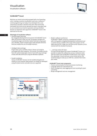 14 Lenze | V01-en_EN-11/2015
1.1
1.2
1.2
2.2
2.3
3.1
3.2
3.4
4.2
4.3
4.4
4.5
4.
4.
4.9
4.10
4.11
4.12
5.1
5.2
5.
5.4
5.
5.6
5.7
5.8
5.
5.10
6.1
6.2
6.3
6.
6.5
6.6
6.7
7.1
7.2
7.3
7.4
7.5
7.6
7.
Visualisation
Visualisation software
VisiWinNET® Smart
Machines are almost exclusively equipped with visual operating
units. Creating a machine visualisation used to be a subtask of
control programming, but today it has developed into a core
autonomous discipline. Interfaces that were often technically
overloaded and could only be operated by experts have given way
to user-oriented visual machine operation and have therefore
become an important sales argument. VisiWinNET® Smart is the
ideal tool for this task.
Advantages of visualisation software:
•	 Intuitive project planning:
the integrated development environment of VisiWinNET Smart
offers all functions under one roof. The graphics designer for
visualisation pages and all other editors and tools are grouped
into a flexible, modern window layout with dockable elements
that also enables the use of multiple monitors.
•	 Intelligent data exchange
Project data such as variables, texts or alarms can easily be
exchanged with other programs. The transfer of variables directly
from the control project goes hand-in-hand with easy exchange
of data with Microsoft Excel using the Windows clipboard.
•	 Parallel installation
Various VisiWinNET versions can be installed alongside one
another on one computer. New projects can always be developed
using the latest version and older ones are supported.
•	 Modern software architecture
VisiWinNET® SMART comprises a development system
with a full-graphics integrated development environment and
a runtime licence scalable to the scope of the project. For the
v800 industrial PCs, single user and client server solutions can be
realised with the standard framework.
•	 … and if you need a bit more:
For tasks that go beyond the scope of VisiWinNET® Smart, it is
possible to expand the software to suit your individual needs
with the expert tools VisiWinNET® Professional. If you require
this, please get in touch with your Lenze contact person. We
would be happy to make you an offer for a solution that meets
your needs.
VisiWinNET® Smart main components:
•	 Process communication for technical process monitoring
•	 Language options for international use
•	 Alarm management, data logging and trend recording for plant
controlling
•	 Recipe management and user management
 