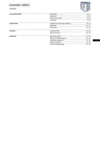 3.3 - 4Product keyGeneral information
3.3 - 5Equipment
3.3 - 6Product information
3.3 - 8Lenze FAST
3.3 - 10Standards and operating conditionsTechnical data
3.3 - 11Rated data
3.3 - 12Dimensions
3.3 - 13Connection planInterfaces
3.3 - 13Mains connection
3.3 - 14Application CreditAccessories
3.3 - 17SD card and USB flash drive
3.3 - 1724 V power supply unit
3.3 - 18CAN bus connector
3.3 - 18External energy storages
Controller 3200 C
Contents
3.3
 