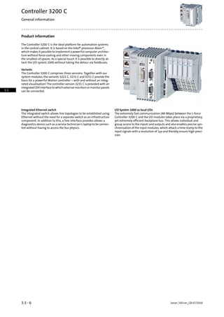 Product information
The Controller 3200 C is the ideal platform for automation systems
in the control cabinet. It is based on the Intel® processor Atom™,
which makes it possible to implement a powerful computer architec-
ture without force-cooling and other moving components even in
the smallest of spaces. As a special touch it is possible to directly at-
tach the I/O system 1000 without taking the detour via fieldbuses.
Variants
The Controller 3200 C comprises three versions. Together with our
system modules, the variants 3221 C, 3231 C and 3251 C provide the
basis for a powerful Motion controller – with and without an integ-
rated visualisation! The controller version 3231 C is provided with an
integratedDVIinterfacetowhichexternalmonitorsormonitorpanels
can be connected.
I/O System 1000 as local I/OsIntegrated Ethernet switch
The extremely fast communication (48 Mbps) between the L-force
Controller 3200 C and the I/O modules takes place via a proprietary,
The integrated switch allows line topologies to be established using
Ethernet without the need for a separate switch as an infrastructure
yet extremely efficient backplane bus. This allows individual andcomponent. In addition to this, a free interface provides allows a
group access to the inputs and outputs and also enables precise syn-diagnostics device such as a service technician's laptop to be connec-
ted without having to access the bus physics. chronisation of the input modules, which attach a time stamp to the
input signals with a resolution of 1µs and thereby ensure high-preci-
sion.
Lenze | V03-en_GB-07/20163.3 - 6
Controller 3200 C
General information
3.3
 