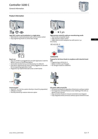 Product information
High-precision control for optimum manufacturing resultsLogic (PLC), motion and visualisation in a single device
• Touch probe-compatible inputs• Optimised for machine(modules) with central motion control
• Easy engineering thanks to central data storage • High-precision output control
• Highly deterministic backplane bus with precise 1 µs
time stamp
Prepared for the future thanks to compliance with industrial stand-
ards
Easy to use
• Easy use of FAST via pluggable SD card with Application Credit for
Motion Control or Coordinated Motion • Programming in IEC61131-3
• Automated standard set-up and data backup via USB stick • Motion Control as per PLCopen
• PLC Designer based on CODESYS3• Easy device replacement by means of the pluggable SD card with
the corresponding Application Credit
• Diagnostics by implemented web server or EASY Starter
I/O system 1000 as local I/OsCommunicative
• Permanentwiringduetoseparationofelectronicsandbasemodule• EtherCAT® as a fast bus system directly on board (in preparation)
• CANopen on board • Fast diagnostics achieved thanks to clear labelling of the LEDs as-
signed to each channel• Precisely tailored by modular extension option
• Easy connection thanks to inclusion of printed circuit diagram
• Fully integrated shield connection without special shield terminals
3.3 - 7Lenze | V03-en_GB-07/2016
Controller 3200 C
General information
3.3
 